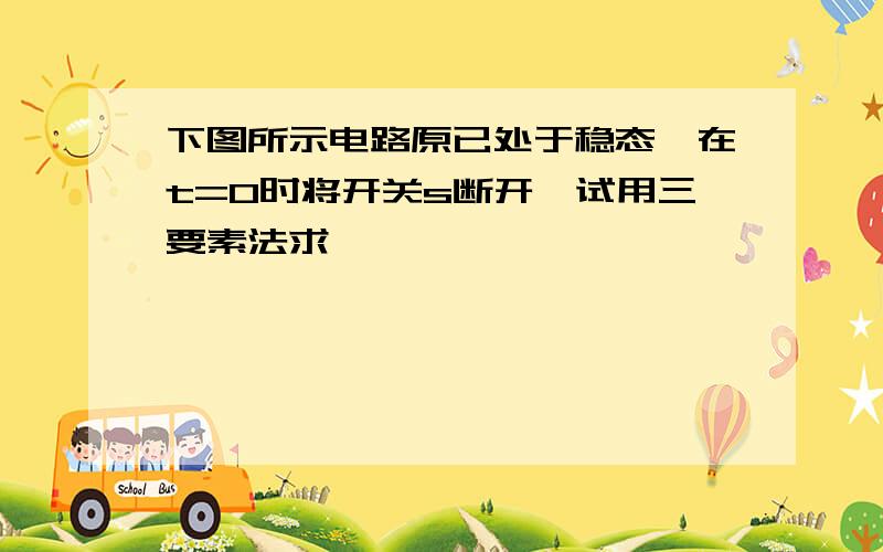 下图所示电路原已处于稳态,在t=0时将开关s断开,试用三要素法求