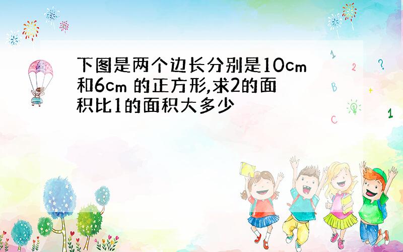 下图是两个边长分别是10cm和6cm 的正方形,求2的面积比1的面积大多少