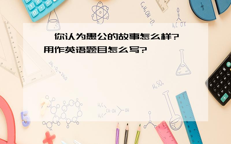 "你认为愚公的故事怎么样?"用作英语题目怎么写?