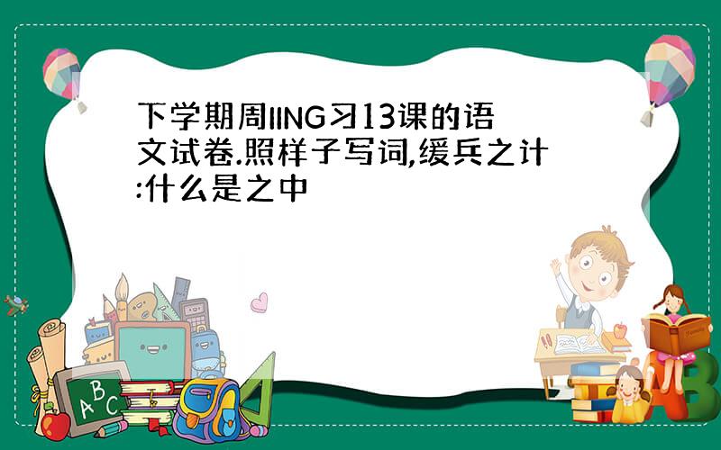 下学期周IING习13课的语文试卷.照样子写词,缓兵之计:什么是之中