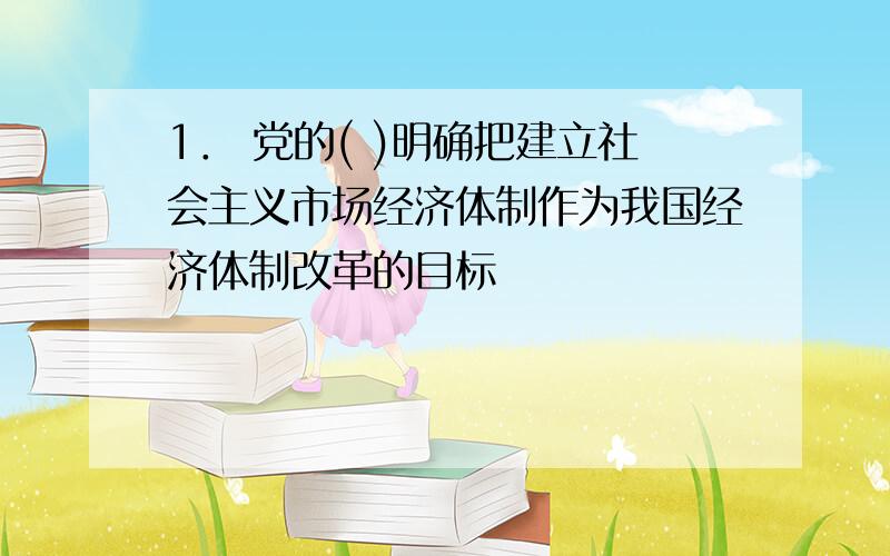 1． 党的( )明确把建立社会主义市场经济体制作为我国经济体制改革的目标