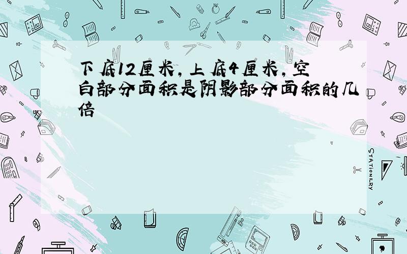 下底12厘米,上底4厘米,空白部分面积是阴影部分面积的几倍