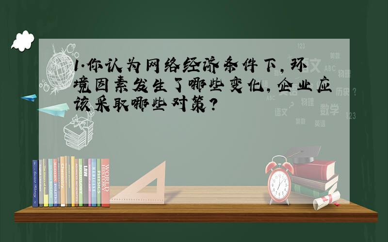 1．你认为网络经济条件下,环境因素发生了哪些变化,企业应该采取哪些对策?