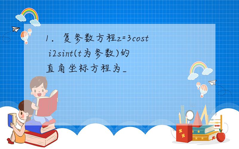 1．复参数方程z=3cost i2sint(t为参数)的直角坐标方程为_