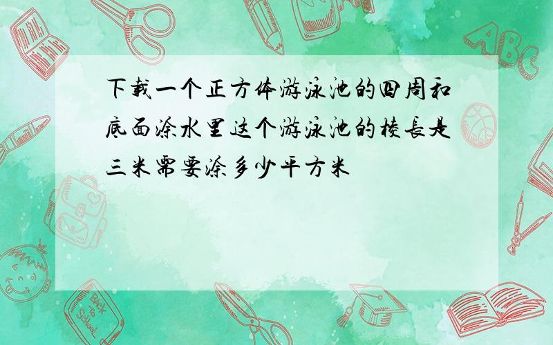 下载一个正方体游泳池的四周和底面涂水里这个游泳池的棱长是三米需要涂多少平方米