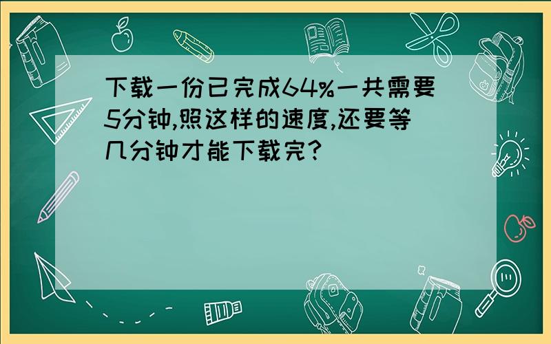 下载一份已完成64%一共需要5分钟,照这样的速度,还要等几分钟才能下载完?