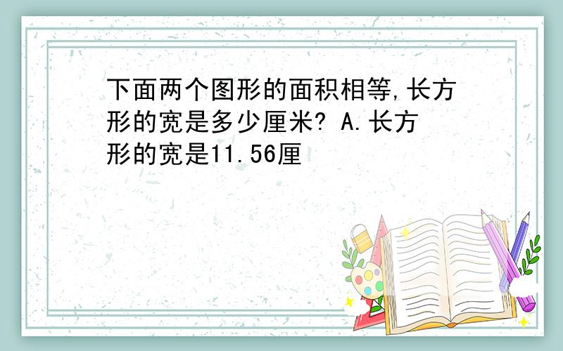 下面两个图形的面积相等,长方形的宽是多少厘米? A.长方形的宽是11.56厘