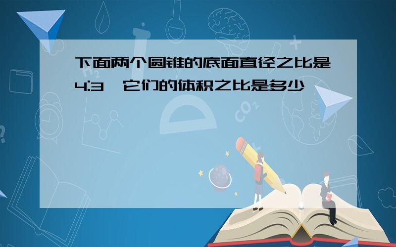 下面两个圆锥的底面直径之比是4:3,它们的体积之比是多少