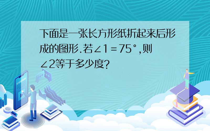 下面是一张长方形纸折起来后形成的图形.若∠1＝75°,则∠2等于多少度?