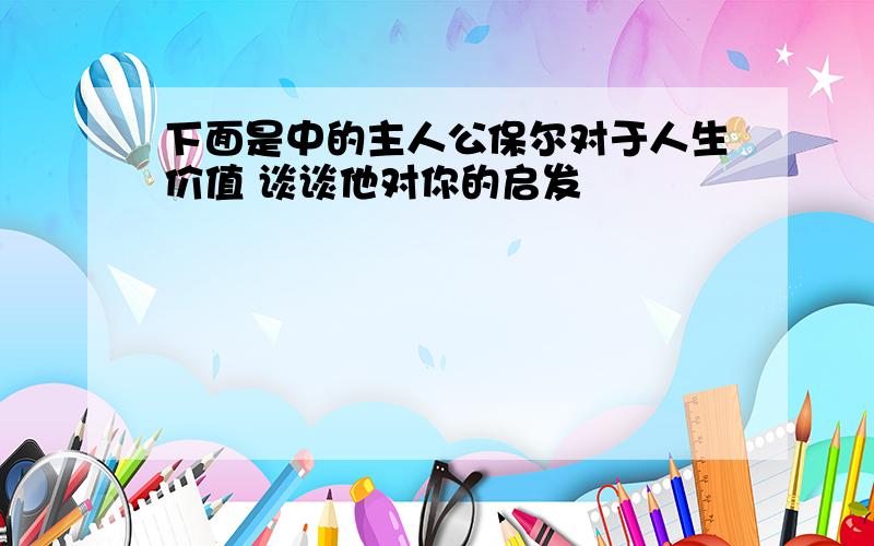 下面是中的主人公保尔对于人生价值 谈谈他对你的启发