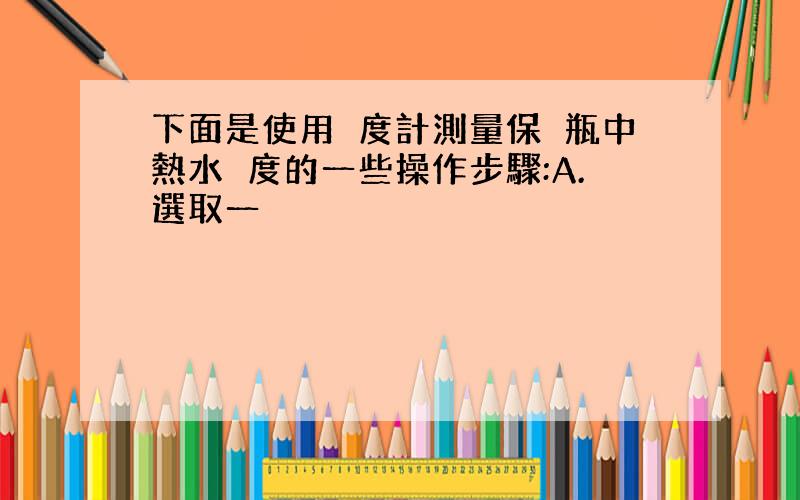 下面是使用溫度計測量保溫瓶中熱水溫度的一些操作步驟:A.選取一隻