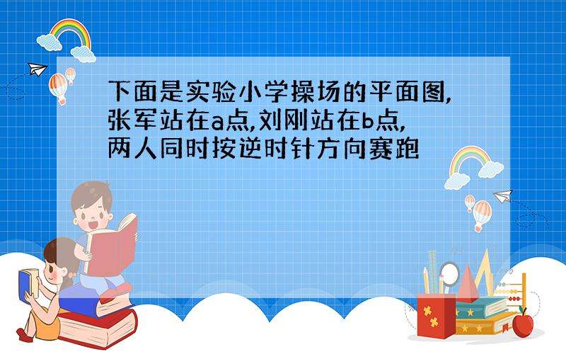 下面是实验小学操场的平面图,张军站在a点,刘刚站在b点,两人同时按逆时针方向赛跑