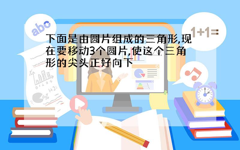 下面是由圆片组成的三角形,现在要移动3个圆片,使这个三角形的尖头正好向下