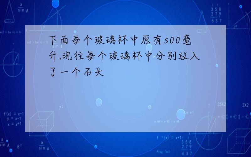 下面每个玻璃杯中原有500毫升,现往每个玻璃杯中分别放入了一个石头