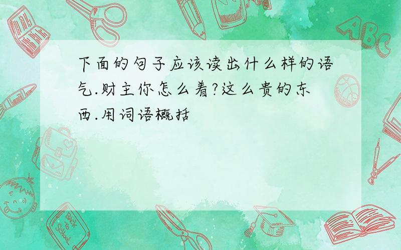 下面的句子应该读出什么样的语气.财主你怎么着?这么贵的东西.用词语概括