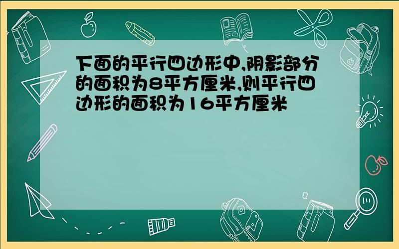 下面的平行四边形中,阴影部分的面积为8平方厘米,则平行四边形的面积为16平方厘米