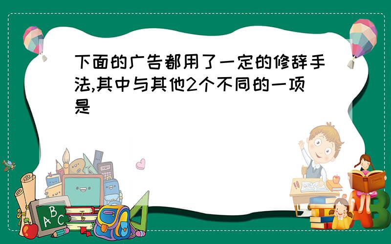 下面的广告都用了一定的修辞手法,其中与其他2个不同的一项是