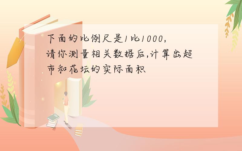 下面的比例尺是1比1000,请你测量相关数据后,计算出超市和花坛的实际面积