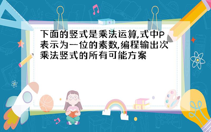 下面的竖式是乘法运算,式中P表示为一位的素数,编程输出次乘法竖式的所有可能方案