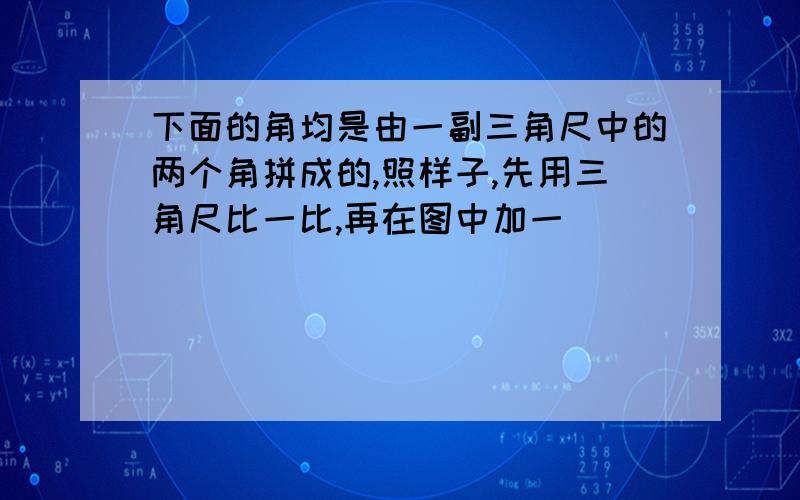 下面的角均是由一副三角尺中的两个角拼成的,照样子,先用三角尺比一比,再在图中加一