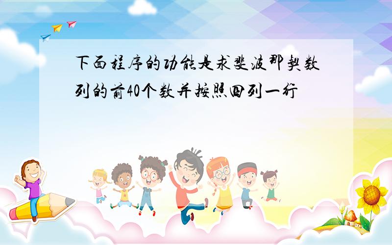 下面程序的功能是求斐波那契数列的前40个数并按照四列一行