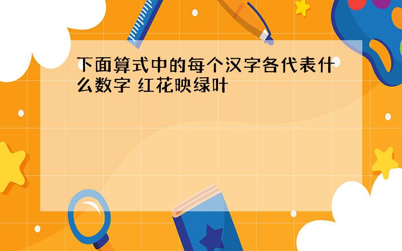 下面算式中的每个汉字各代表什么数字 红花映绿叶