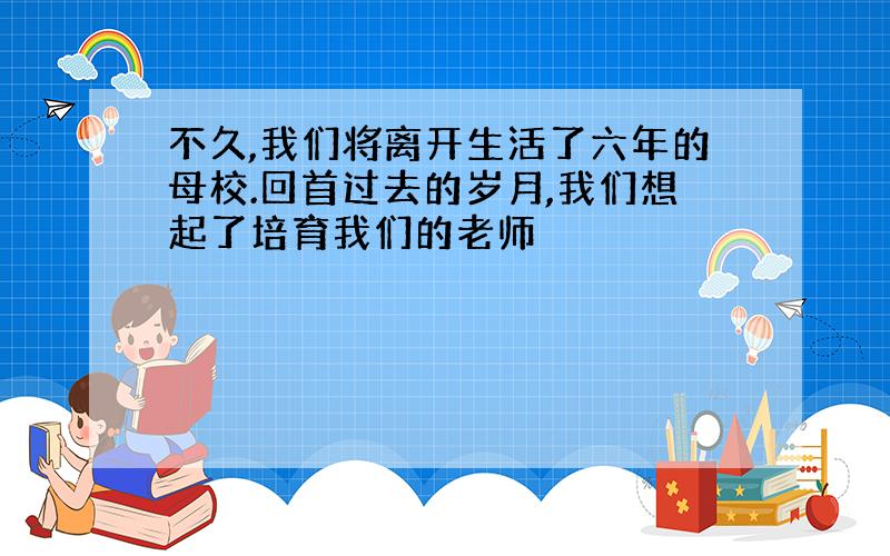 不久,我们将离开生活了六年的母校.回首过去的岁月,我们想起了培育我们的老师