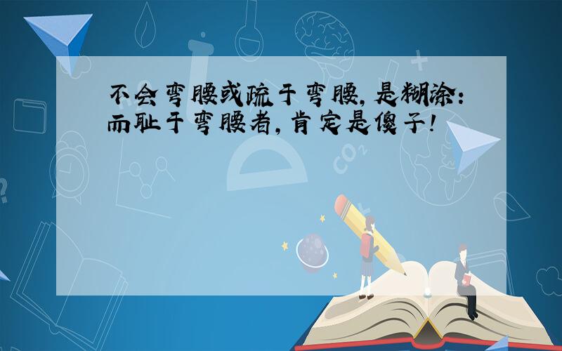 不会弯腰或疏于弯腰,是糊涂:而耻于弯腰者,肯定是傻子!