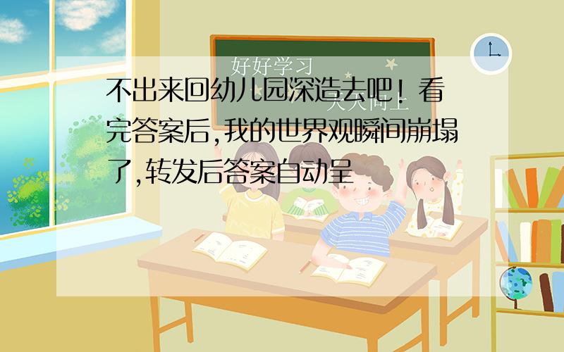 不出来回幼儿园深造去吧! 看完答案后,我的世界观瞬间崩塌了,转发后答案自动呈