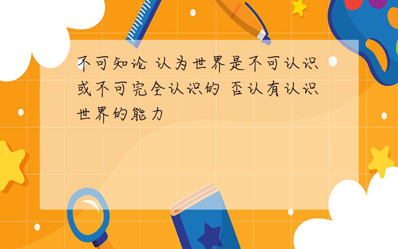 不可知论 认为世界是不可认识或不可完全认识的 否认有认识世界的能力