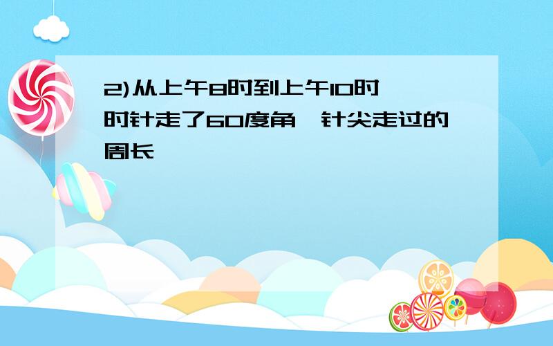 2)从上午8时到上午10时,时针走了60度角,针尖走过的周长