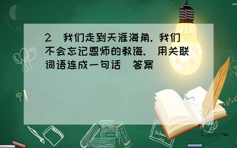 2)我们走到天涯海角. 我们不会忘记恩师的教诲.(用关联词语连成一句话)答案