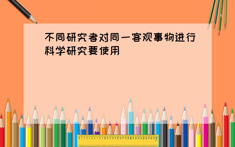 不同研究者对同一客观事物进行科学研究要使用