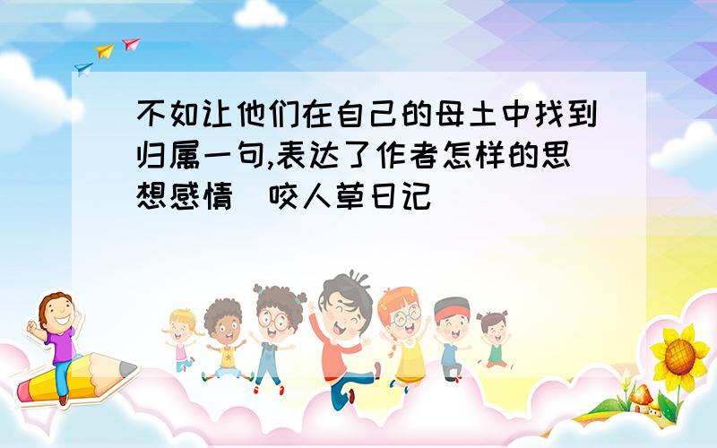 不如让他们在自己的母土中找到归属一句,表达了作者怎样的思想感情(咬人草日记)