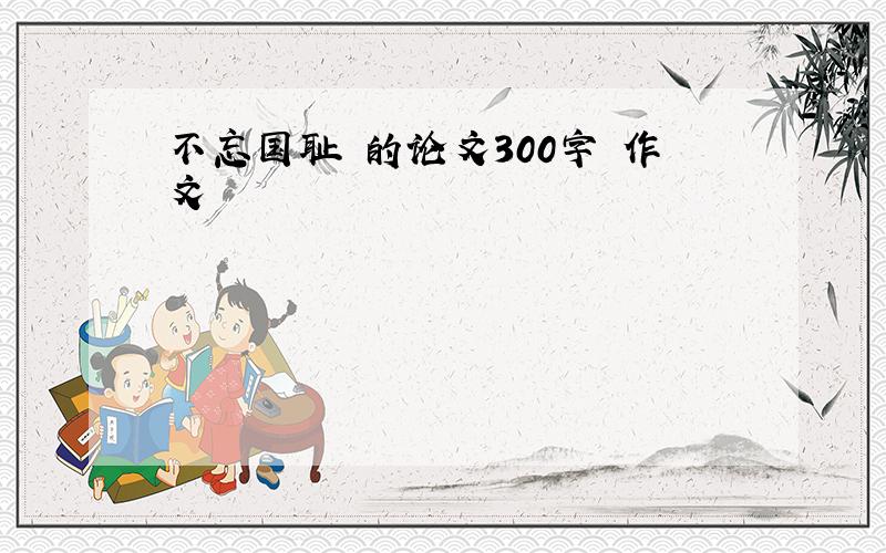 不忘国耻 的论文300字 作文