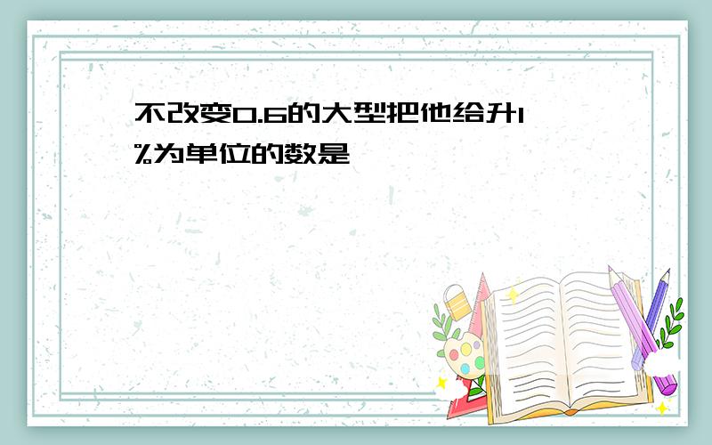 不改变0.6的大型把他给升1%为单位的数是