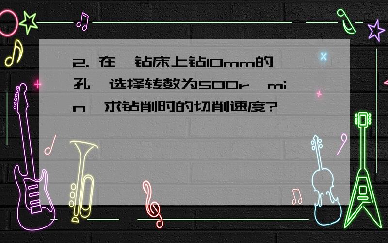 2. 在一钻床上钻10mm的孔,选择转数为500r∕min,求钻削时的切削速度?