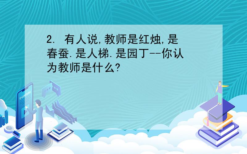 2. 有人说,教师是红烛,是春蚕.是人梯.是园丁--你认为教师是什么?