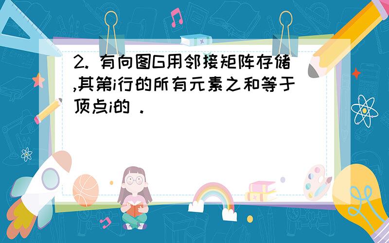 2. 有向图G用邻接矩阵存储,其第i行的所有元素之和等于顶点i的 .