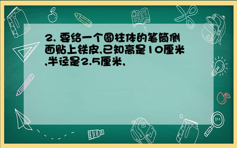 2. 要给一个圆柱体的笔筒侧面贴上铁皮,已知高是10厘米,半径是2.5厘米,