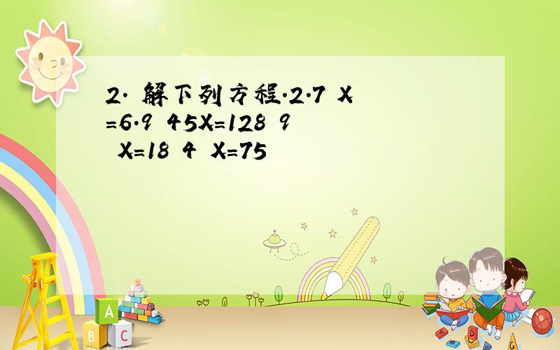 2. 解下列方程.2.7 X=6.9 45X=128 9 X=18 4 X=75