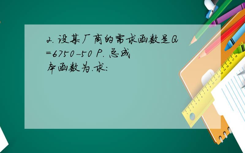 2. 设某厂商的需求函数是Q=6750-50 P. 总成本函数为.求: