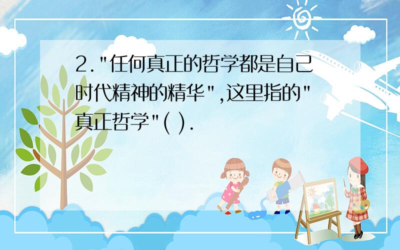 2."任何真正的哲学都是自己时代精神的精华",这里指的"真正哲学"( ).