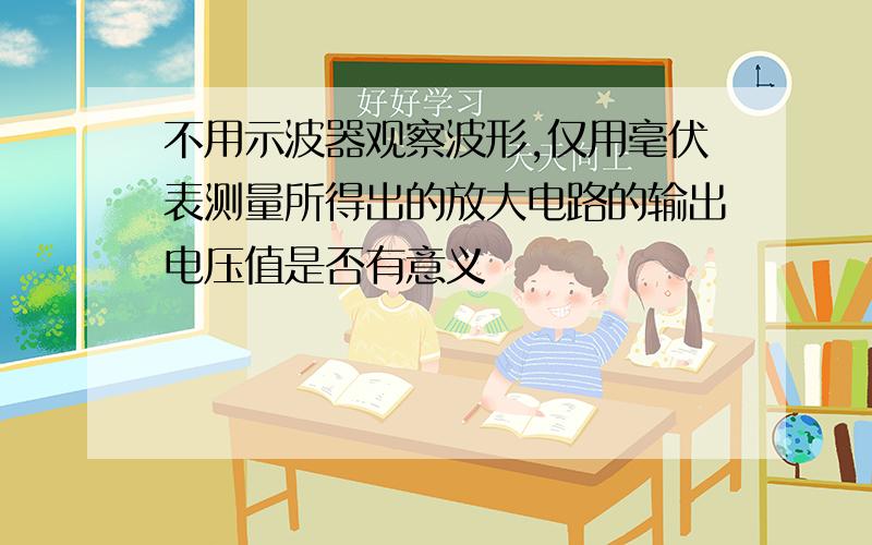 不用示波器观察波形,仅用毫伏表测量所得出的放大电路的输出电压值是否有意义