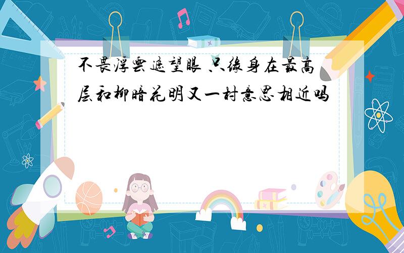 不畏浮云遮望眼 只缘身在最高层和柳暗花明又一村意思相近吗