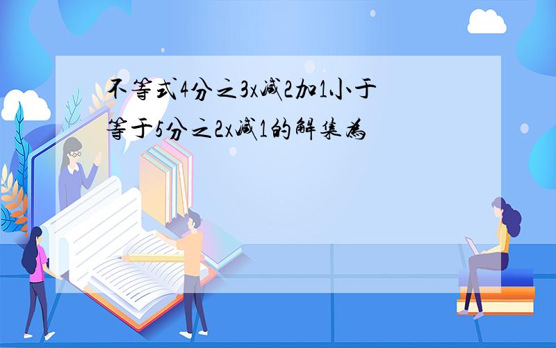 不等式4分之3x减2加1小于等于5分之2x减1的解集为