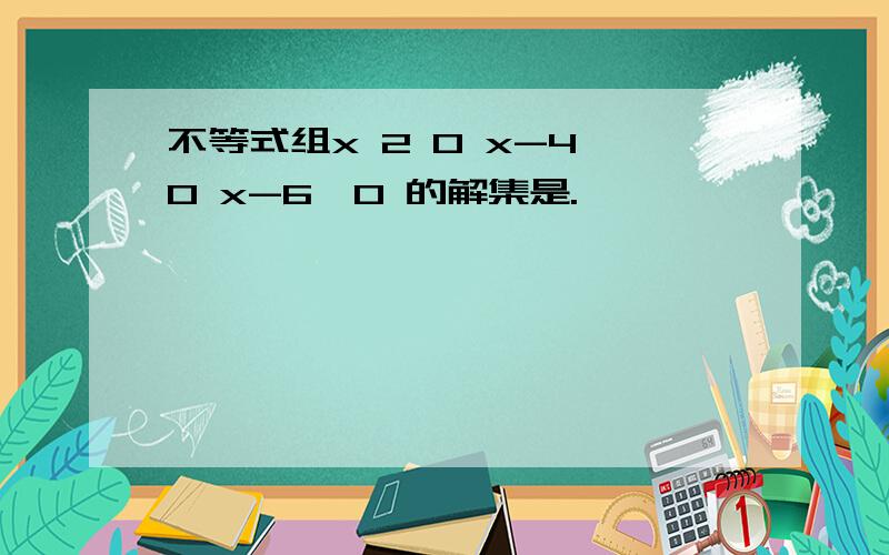 不等式组x 2 0 x-4≥0 x-6≤0 的解集是.