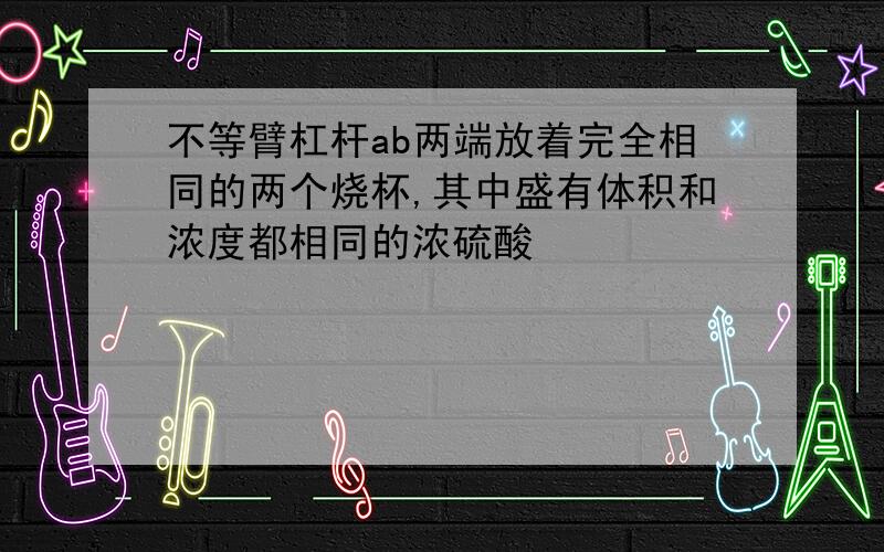 不等臂杠杆ab两端放着完全相同的两个烧杯,其中盛有体积和浓度都相同的浓硫酸