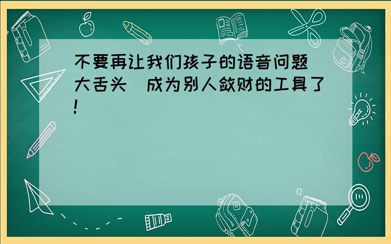 不要再让我们孩子的语音问题(大舌头)成为别人敛财的工具了!