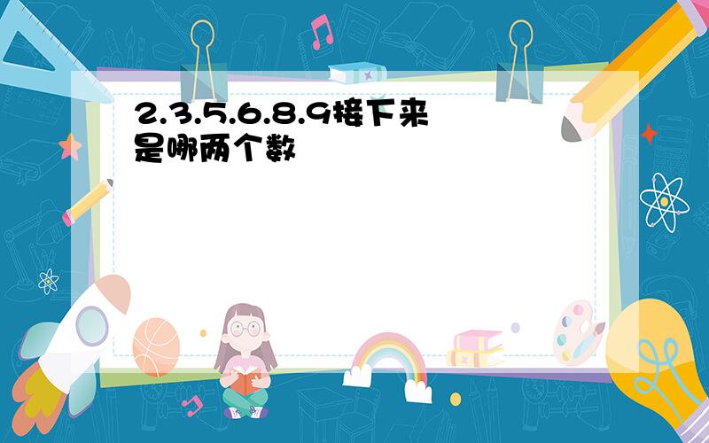 2.3.5.6.8.9接下来是哪两个数